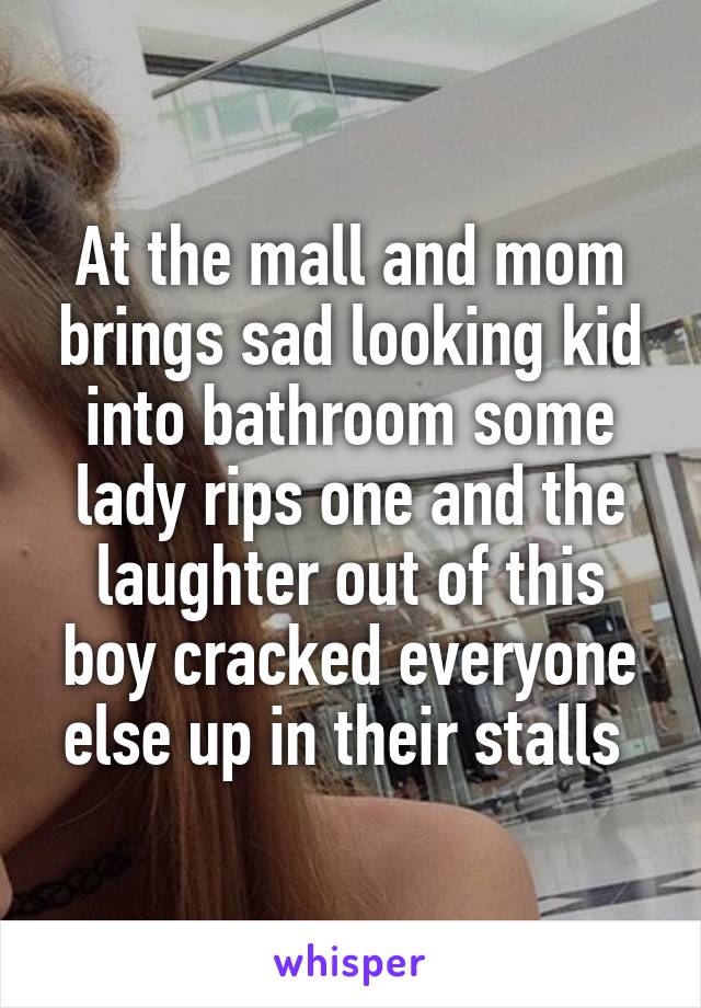 At the mall and mom brings sad looking kid into bathroom some lady rips one and the laughter out of this boy cracked everyone else up in their stalls 