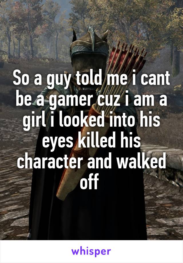 So a guy told me i cant be a gamer cuz i am a girl i looked into his eyes killed his character and walked off 