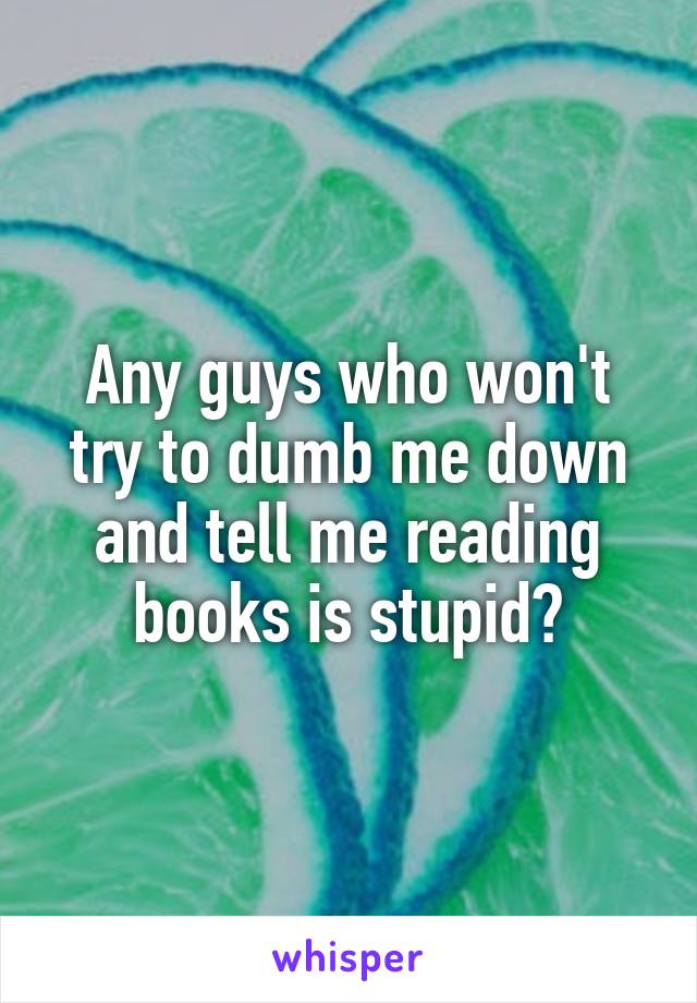 Any guys who won't try to dumb me down and tell me reading books is stupid?