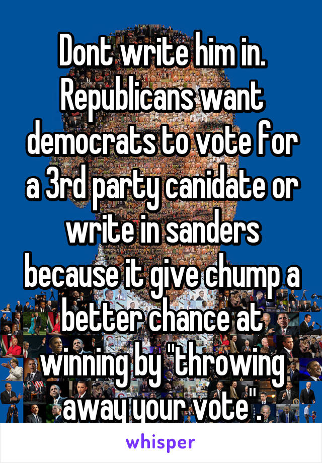 Dont write him in. Republicans want democrats to vote for a 3rd party canidate or write in sanders because it give chump a better chance at winning by "throwing away your vote".