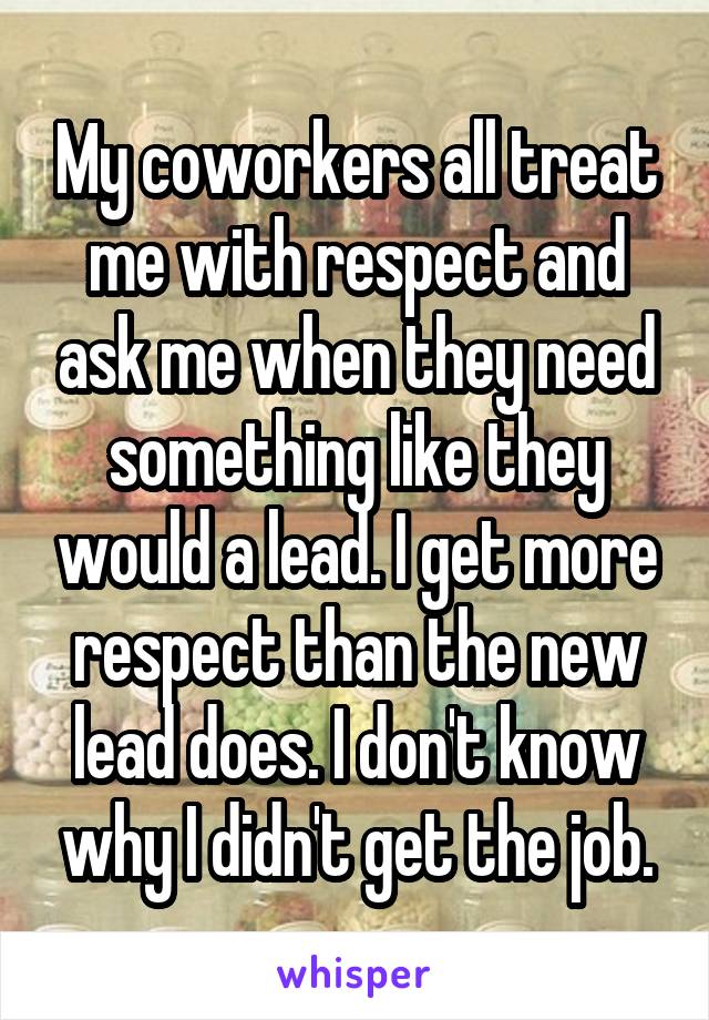 My coworkers all treat me with respect and ask me when they need something like they would a lead. I get more respect than the new lead does. I don't know why I didn't get the job.