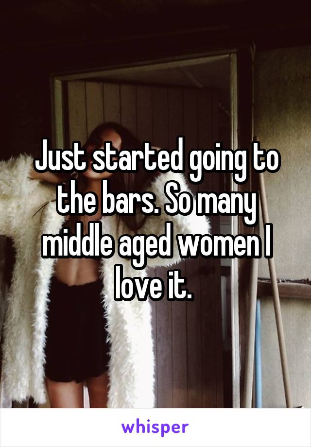 Just started going to the bars. So many middle aged women I love it. 