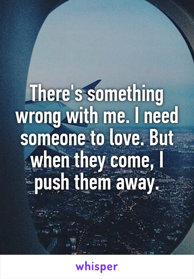 There's something wrong with me. I need someone to love. But when they come, I push them away.