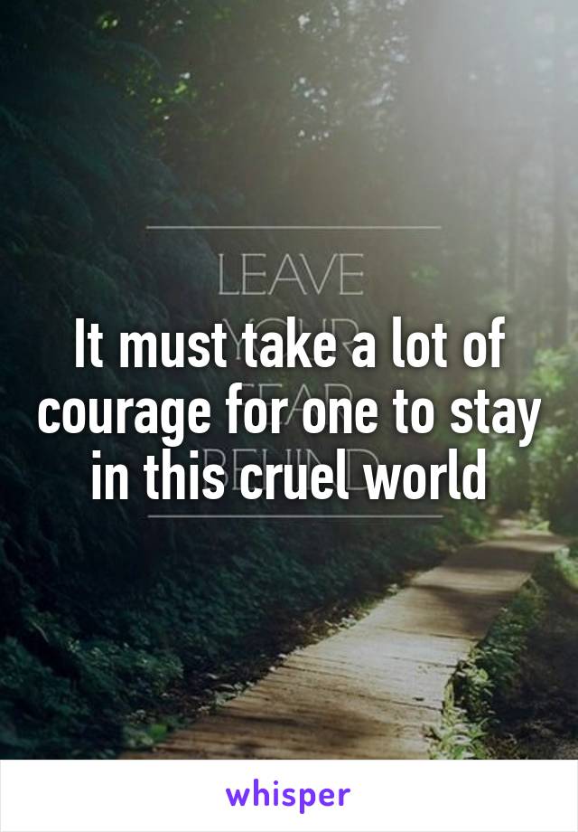 It must take a lot of courage for one to stay in this cruel world