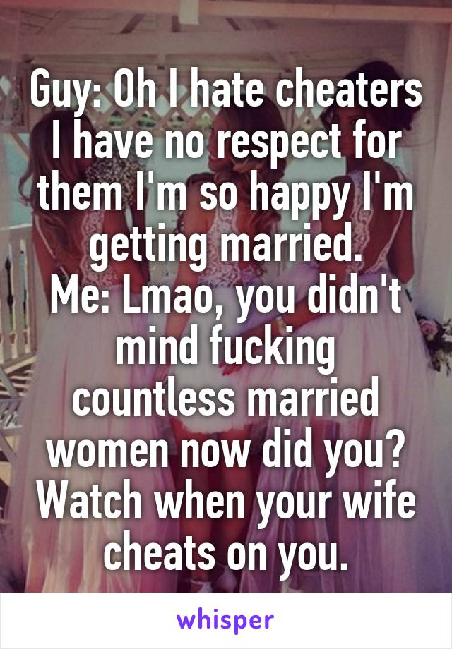 Guy: Oh I hate cheaters I have no respect for them I'm so happy I'm getting married.
Me: Lmao, you didn't mind fucking countless married women now did you? Watch when your wife cheats on you.