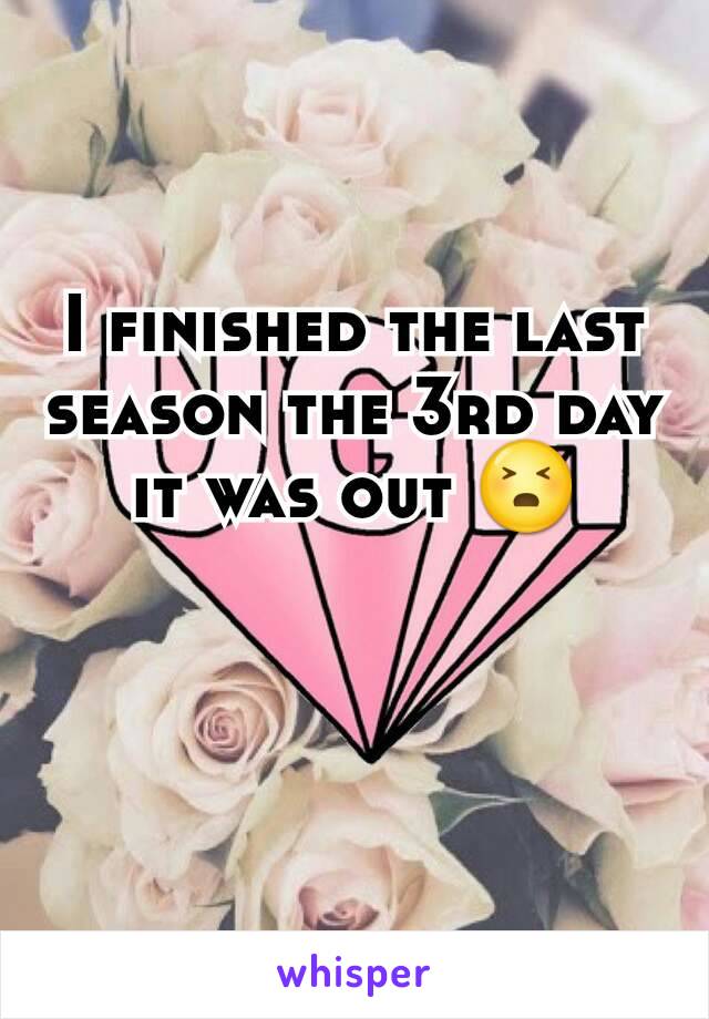 I finished the last season the 3rd day it was out 😣