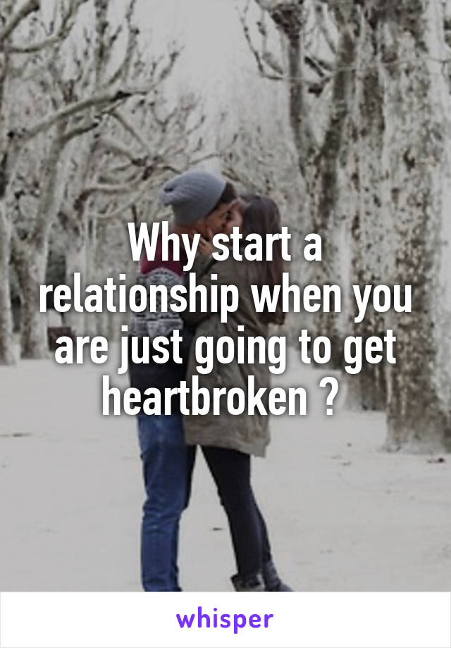 Why start a relationship when you are just going to get heartbroken ? 