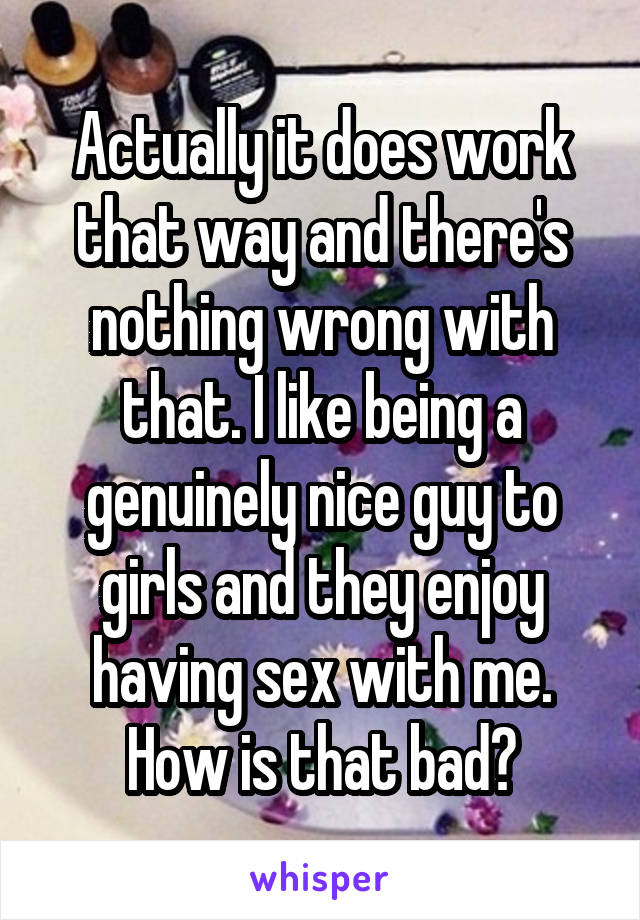 Actually it does work that way and there's nothing wrong with that. I like being a genuinely nice guy to girls and they enjoy having sex with me. How is that bad?