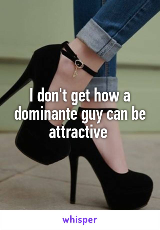 I don't get how a dominante guy can be attractive 