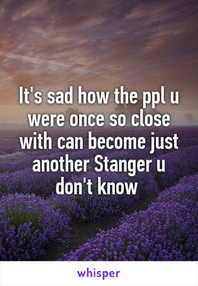 It's sad how the ppl u were once so close with can become just another Stanger u don't know 