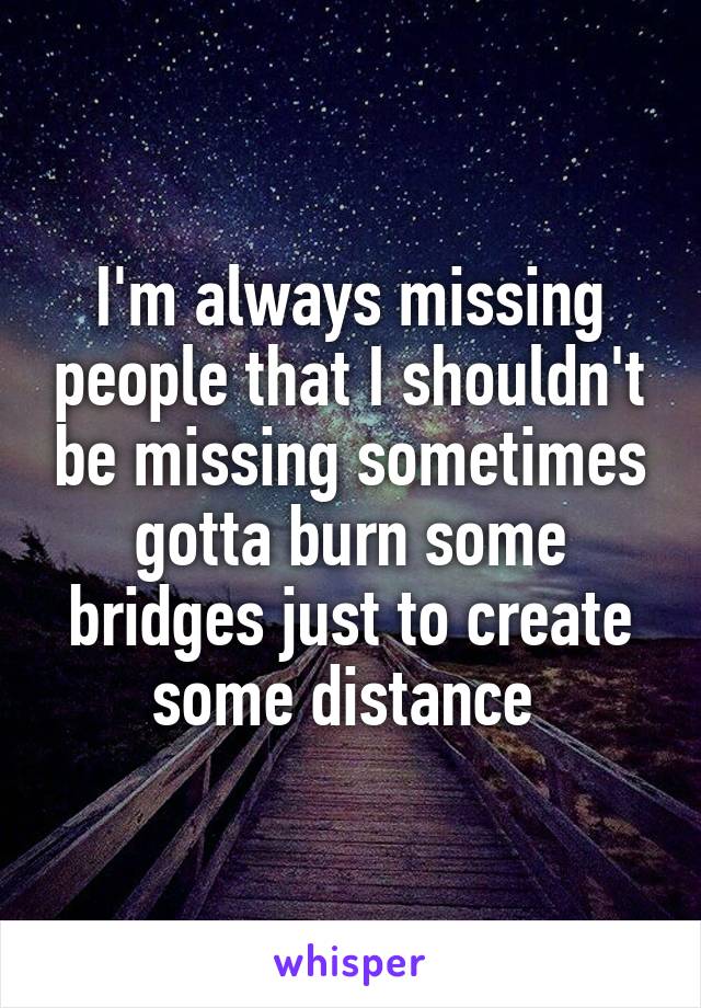 I'm always missing people that I shouldn't be missing sometimes gotta burn some bridges just to create some distance 