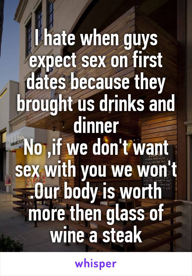 I hate when guys expect sex on first dates because they brought us drinks and dinner
No ,if we don't want sex with you we won't .Our body is worth more then glass of wine a steak