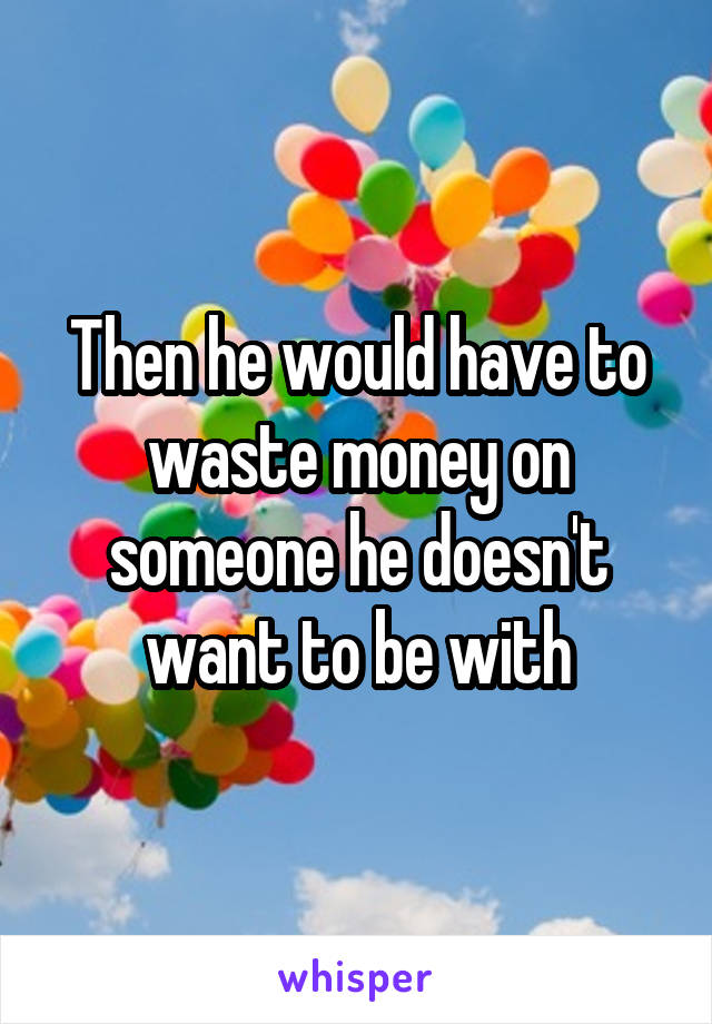 Then he would have to waste money on someone he doesn't want to be with