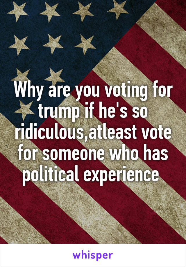 Why are you voting for trump if he's so ridiculous,atleast vote for someone who has political experience 