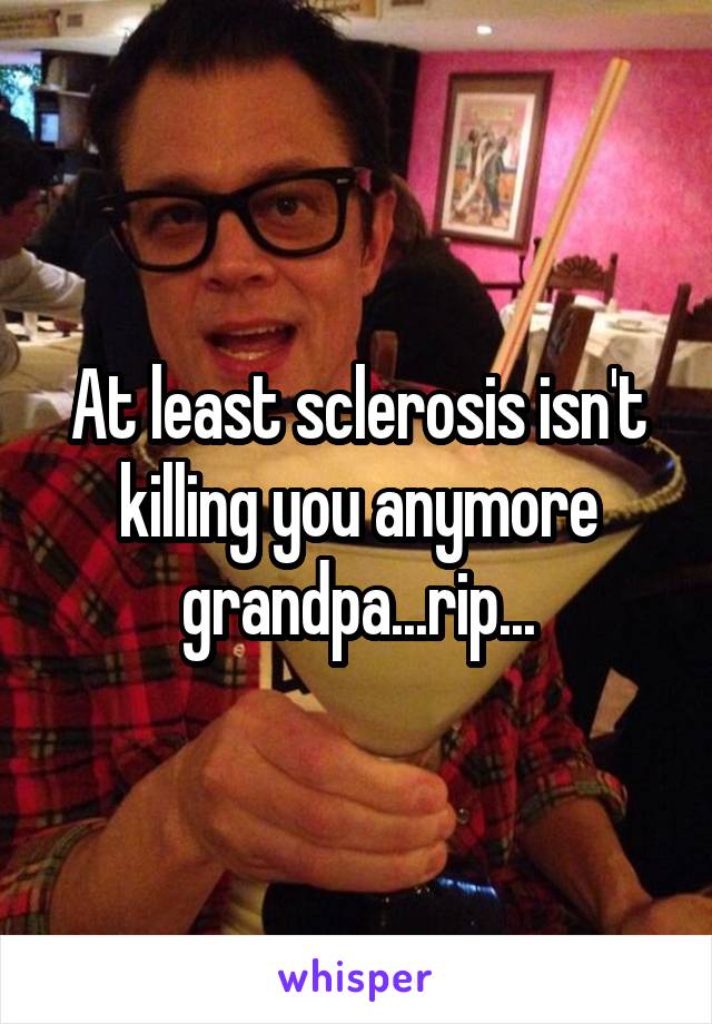 At least sclerosis isn't killing you anymore grandpa...rip...