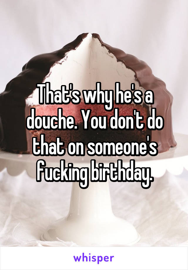 That's why he's a douche. You don't do that on someone's fucking birthday.