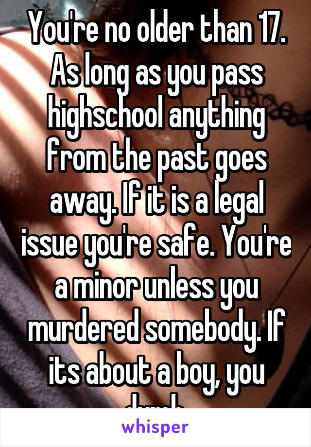 You're no older than 17. As long as you pass highschool anything from the past goes away. If it is a legal issue you're safe. You're a minor unless you murdered somebody. If its about a boy, you dumb.