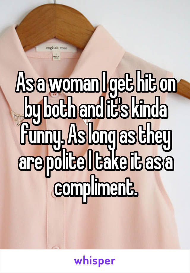 As a woman I get hit on by both and it's kinda funny. As long as they are polite I take it as a compliment.