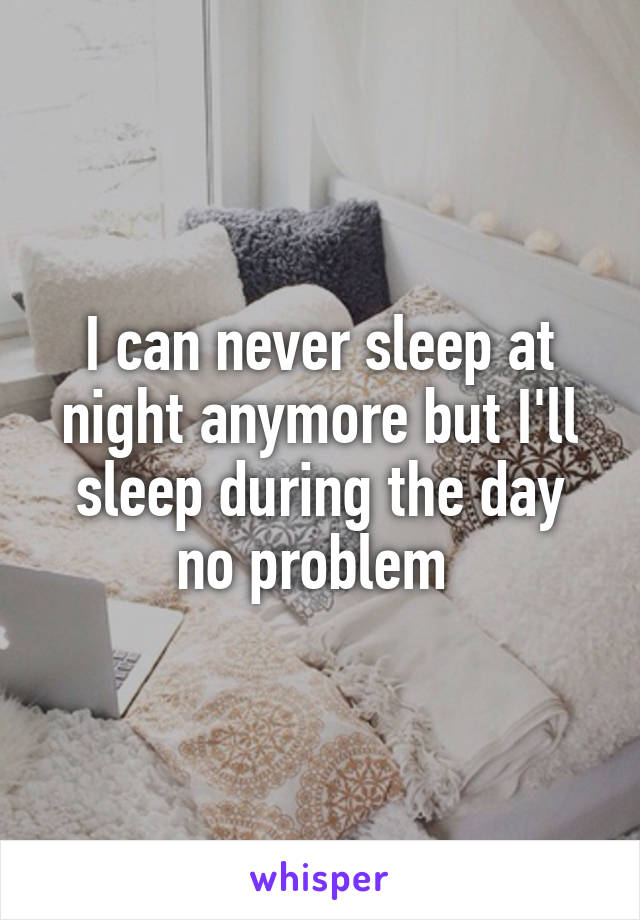 I can never sleep at night anymore but I'll sleep during the day no problem 