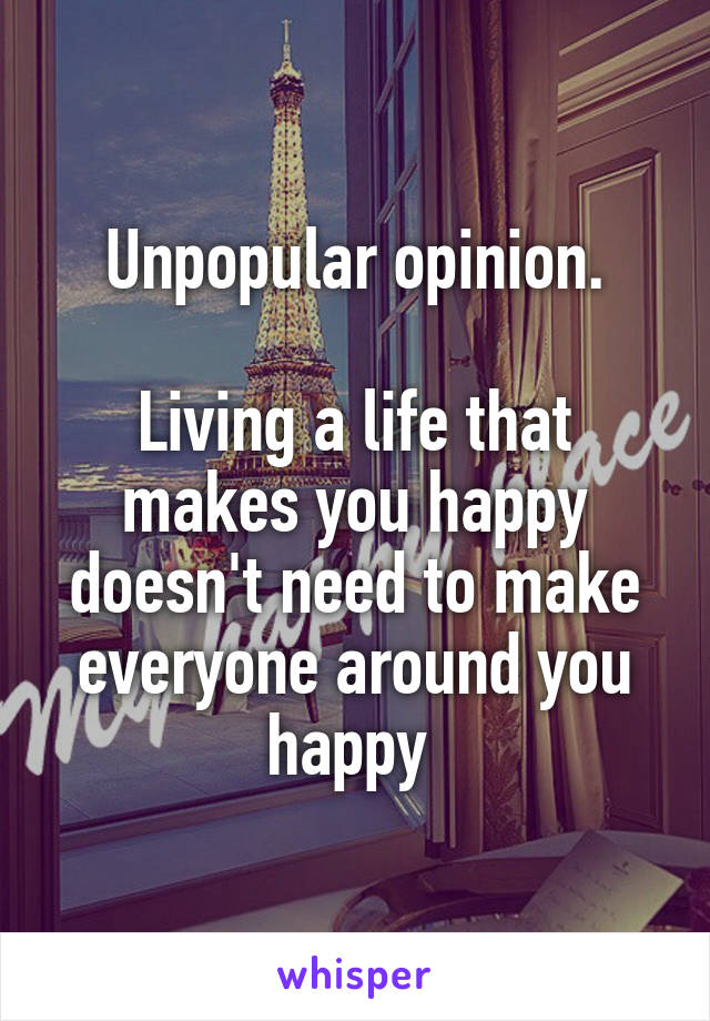 Unpopular opinion.

Living a life that makes you happy doesn't need to make everyone around you happy 