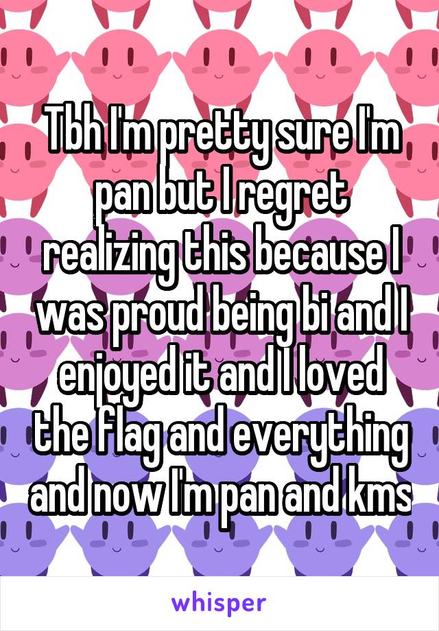 Tbh I'm pretty sure I'm pan but I regret realizing this because I was proud being bi and I enjoyed it and I loved the flag and everything and now I'm pan and kms