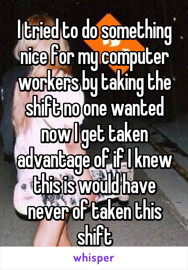 I tried to do something nice for my computer workers by taking the shift no one wanted now I get taken advantage of if I knew this is would have never of taken this shift