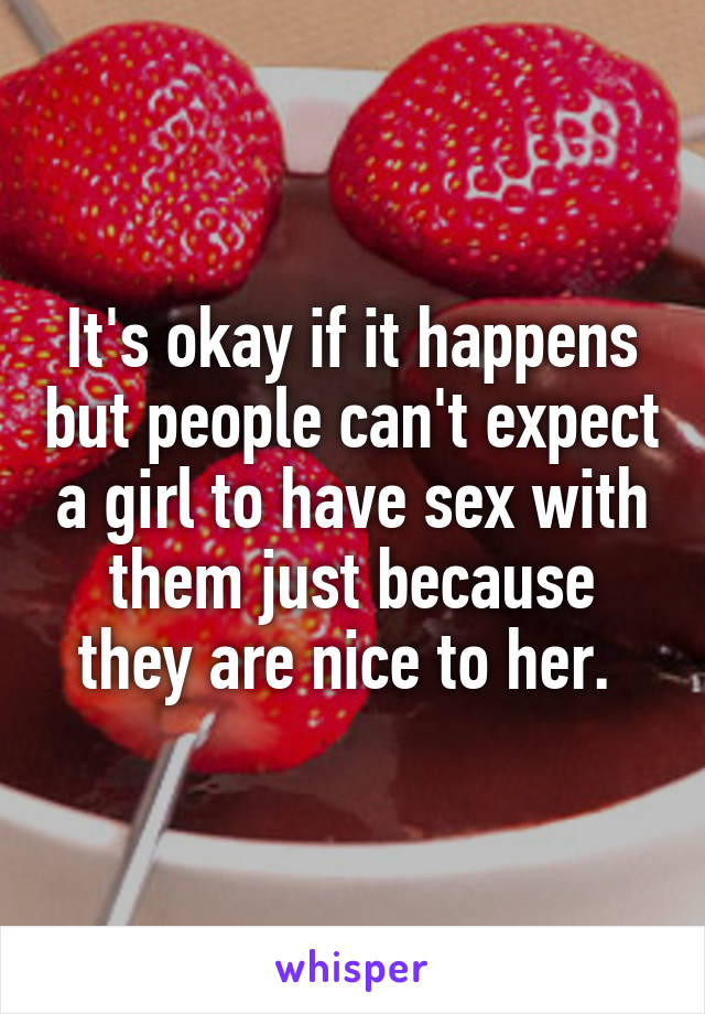 It's okay if it happens but people can't expect a girl to have sex with them just because they are nice to her. 