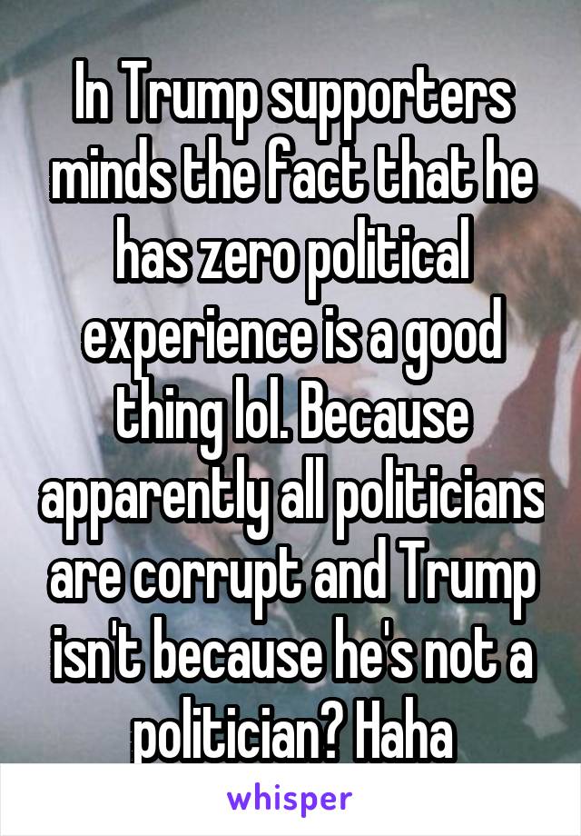 In Trump supporters minds the fact that he has zero political experience is a good thing lol. Because apparently all politicians are corrupt and Trump isn't because he's not a politician? Haha