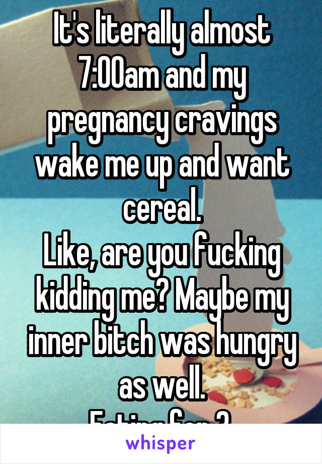 It's literally almost 7:00am and my pregnancy cravings wake me up and want cereal.
Like, are you fucking kidding me? Maybe my inner bitch was hungry as well.
Eating for 3.