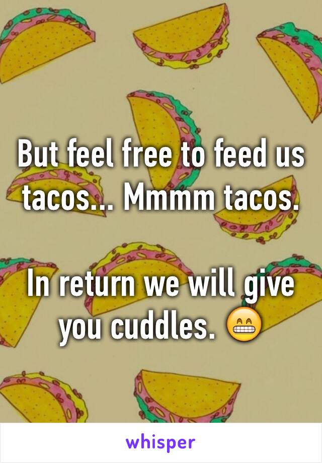 But feel free to feed us tacos... Mmmm tacos.

In return we will give you cuddles. 😁