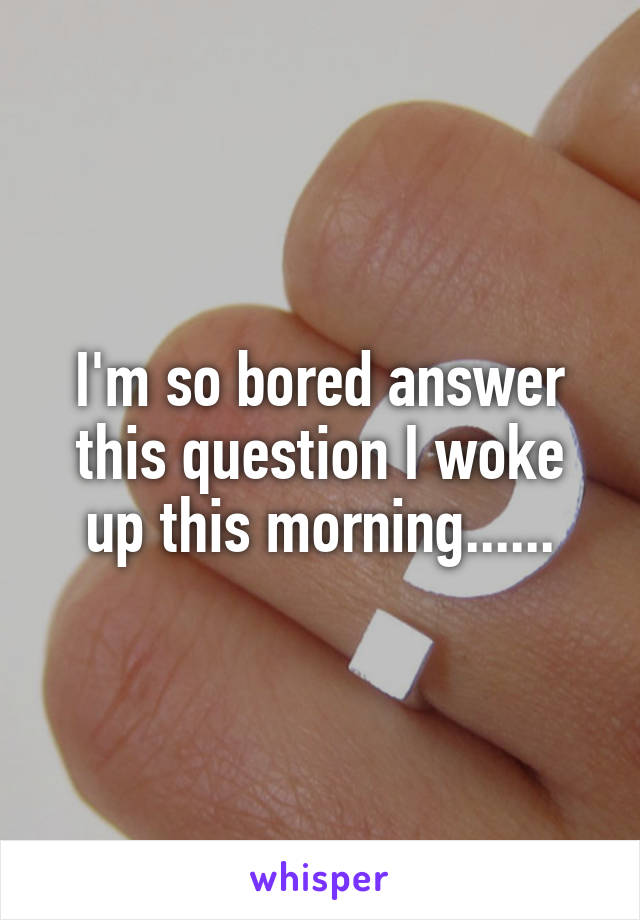 I'm so bored answer this question I woke up this morning......