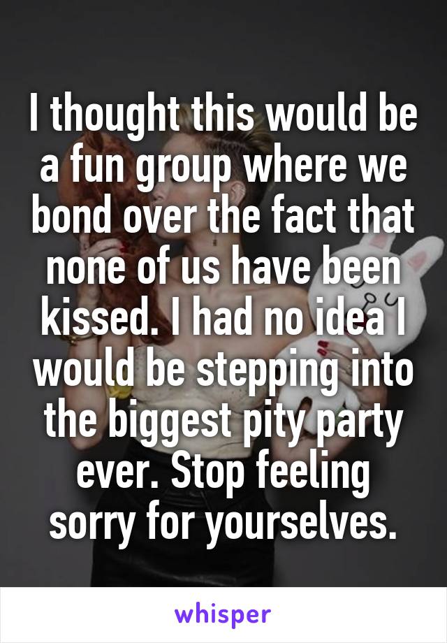 I thought this would be a fun group where we bond over the fact that none of us have been kissed. I had no idea I would be stepping into the biggest pity party ever. Stop feeling sorry for yourselves.