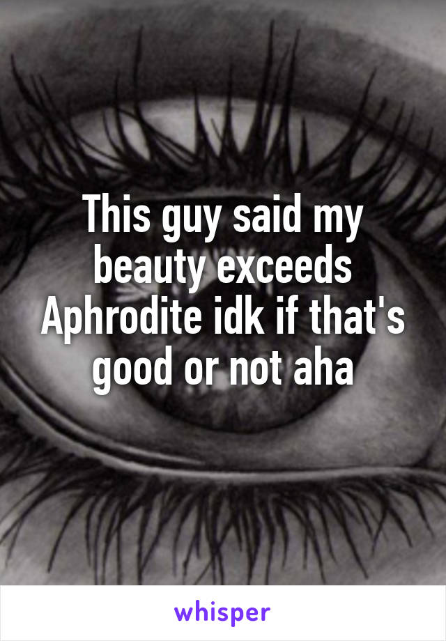 This guy said my beauty exceeds Aphrodite idk if that's good or not aha
