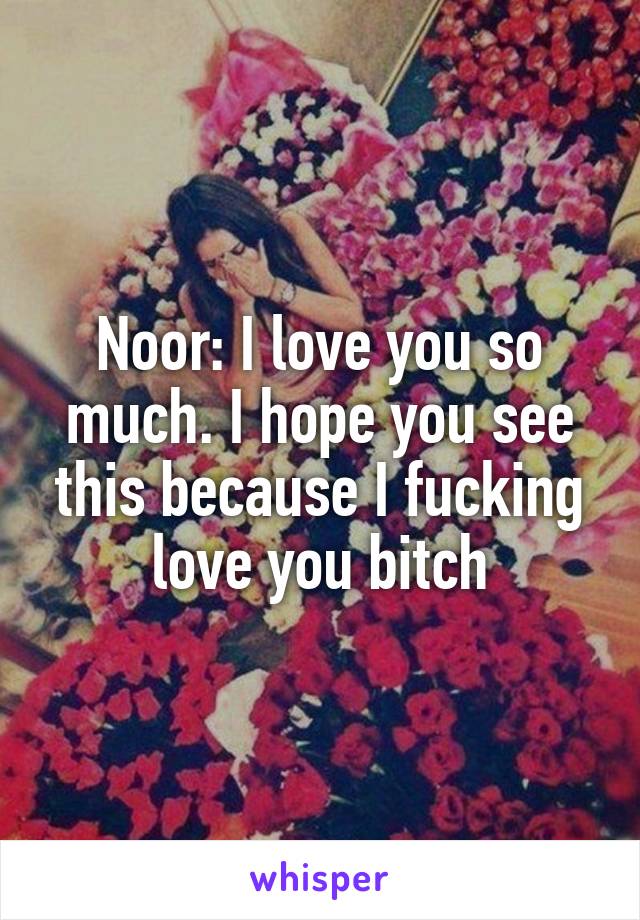 Noor: I love you so much. I hope you see this because I fucking love you bitch