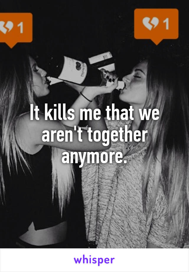 It kills me that we aren't together anymore.