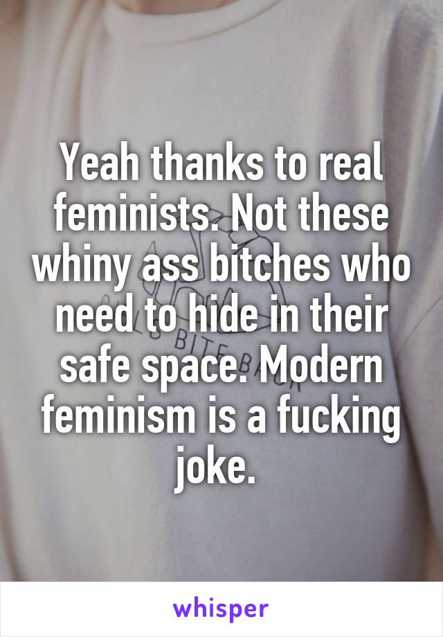 Yeah thanks to real feminists. Not these whiny ass bitches who need to hide in their safe space. Modern feminism is a fucking joke. 