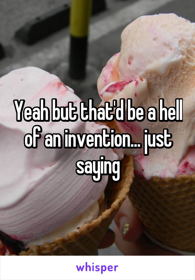 Yeah but that'd be a hell of an invention... just saying