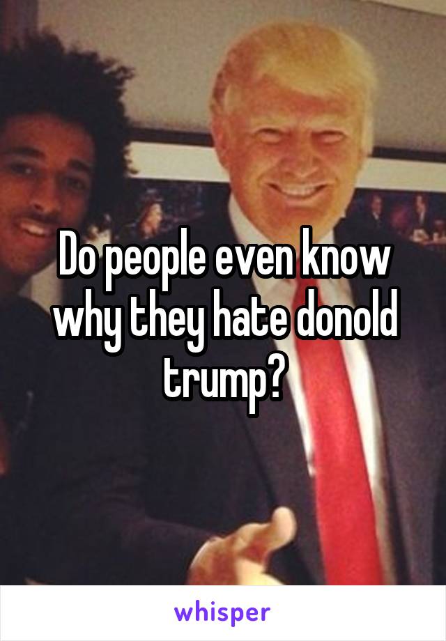 Do people even know why they hate donold trump?