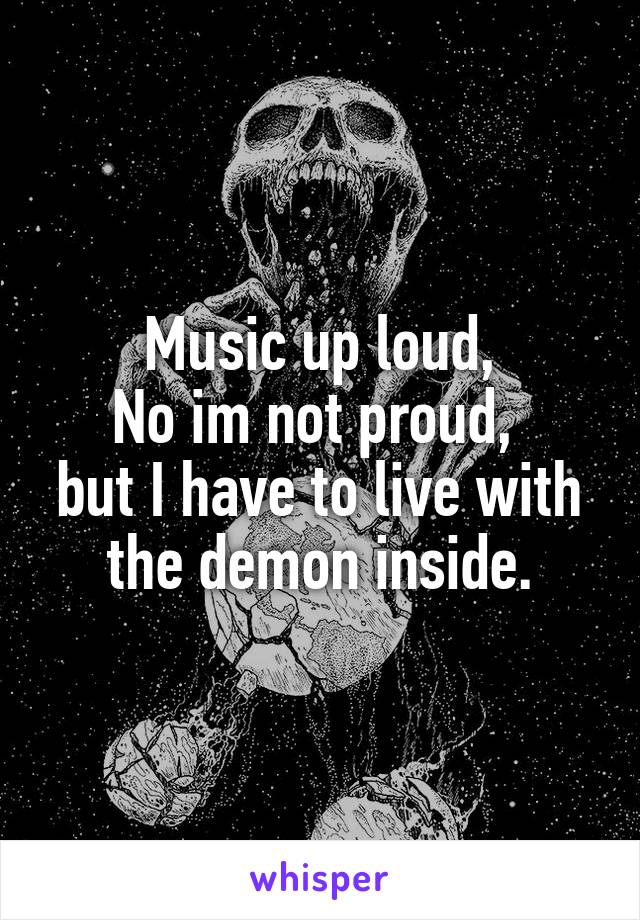 Music up loud,
No im not proud, 
but I have to live with the demon inside.