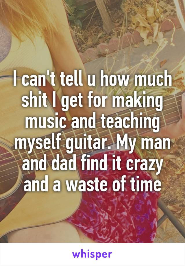 I can't tell u how much shit I get for making music and teaching myself guitar. My man and dad find it crazy and a waste of time