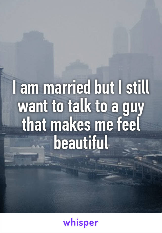 I am married but I still want to talk to a guy that makes me feel beautiful