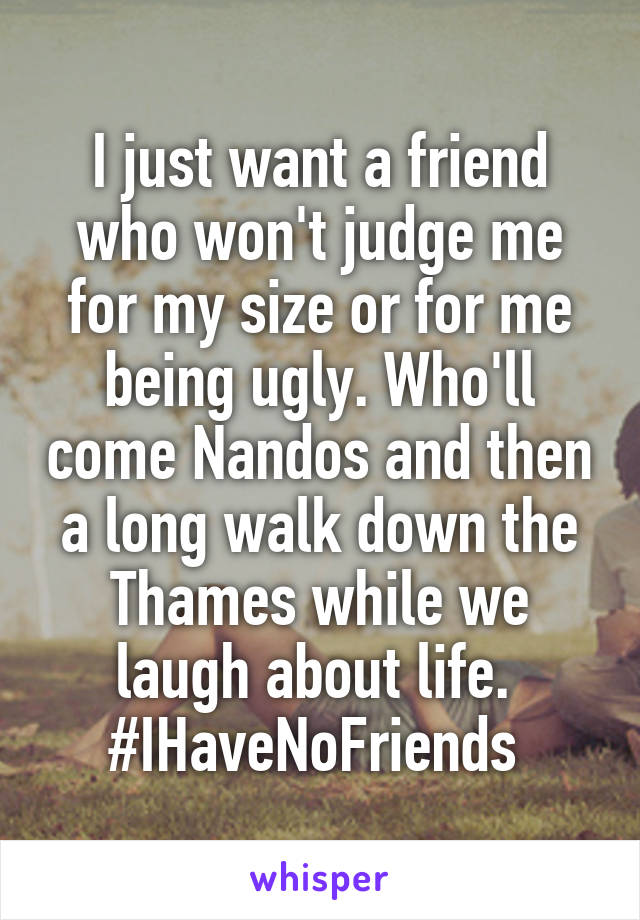 I just want a friend who won't judge me for my size or for me being ugly. Who'll come Nandos and then a long walk down the Thames while we laugh about life. 
#IHaveNoFriends 