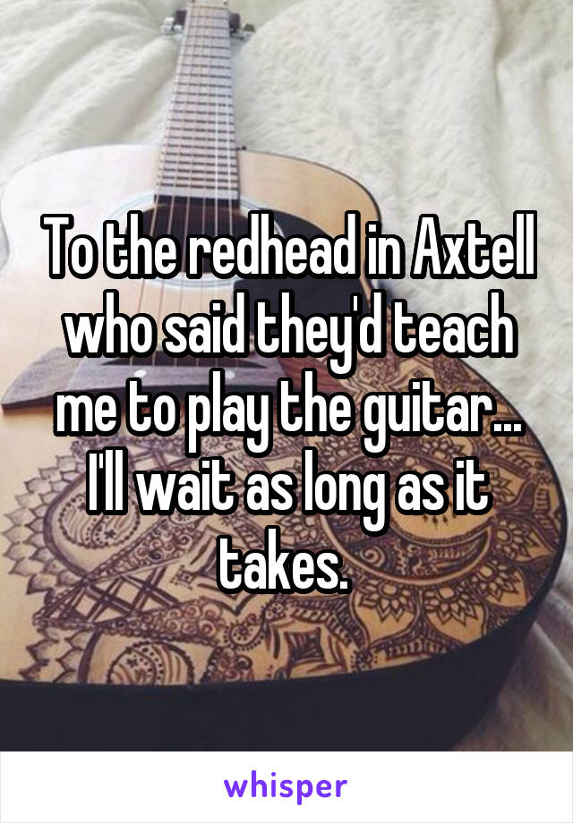 To the redhead in Axtell who said they'd teach me to play the guitar... I'll wait as long as it takes. 