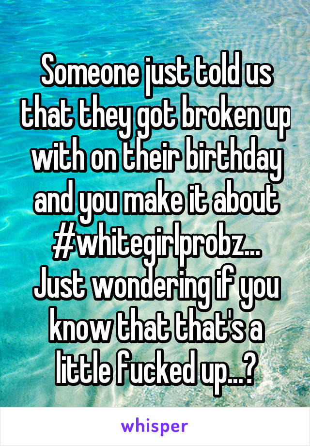 Someone just told us that they got broken up with on their birthday and you make it about #whitegirlprobz...
Just wondering if you know that that's a little fucked up...?