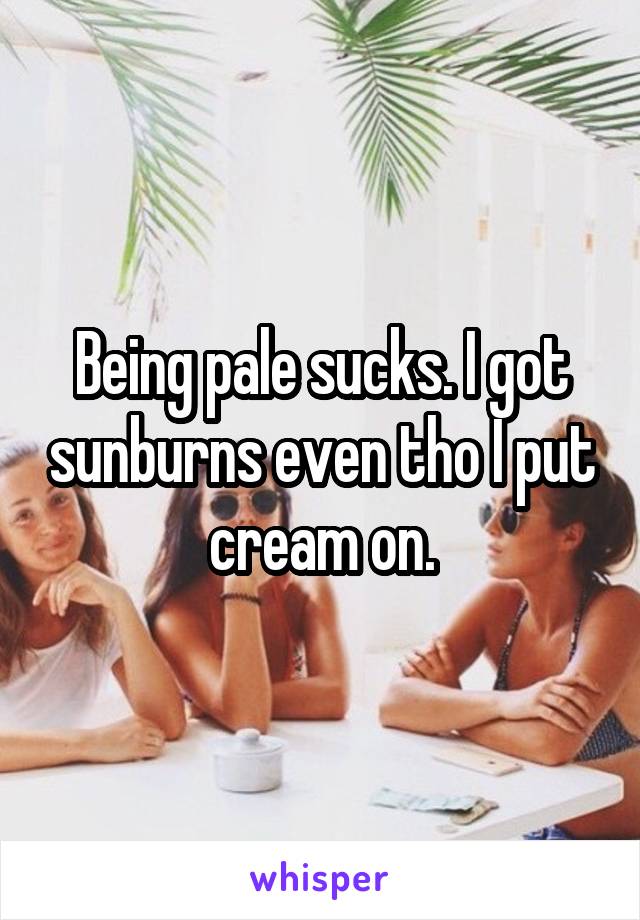 Being pale sucks. I got sunburns even tho I put cream on.