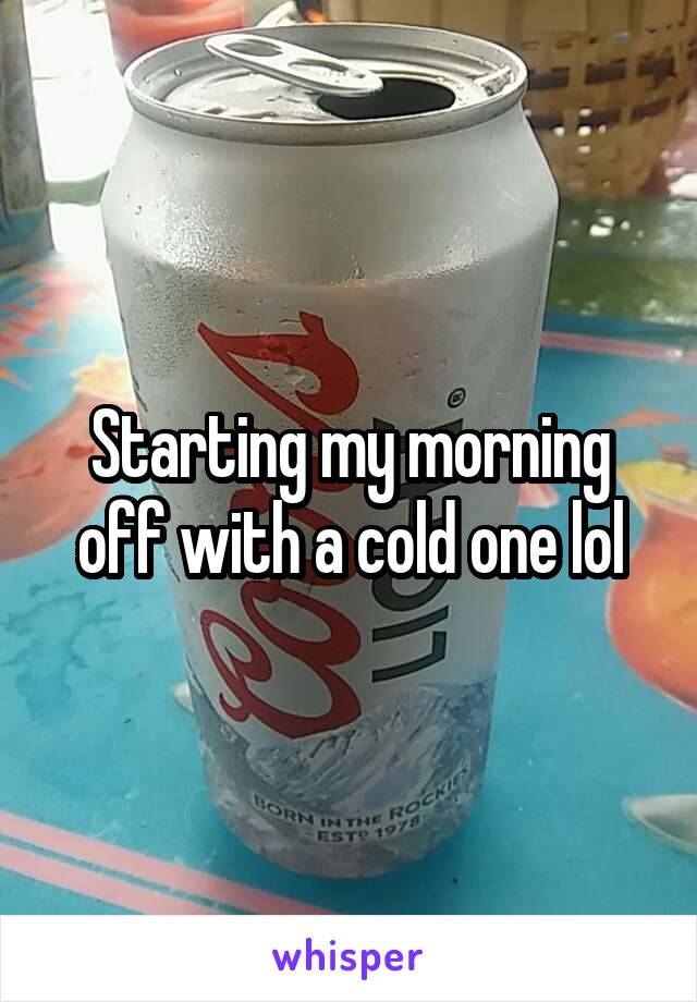 Starting my morning off with a cold one lol