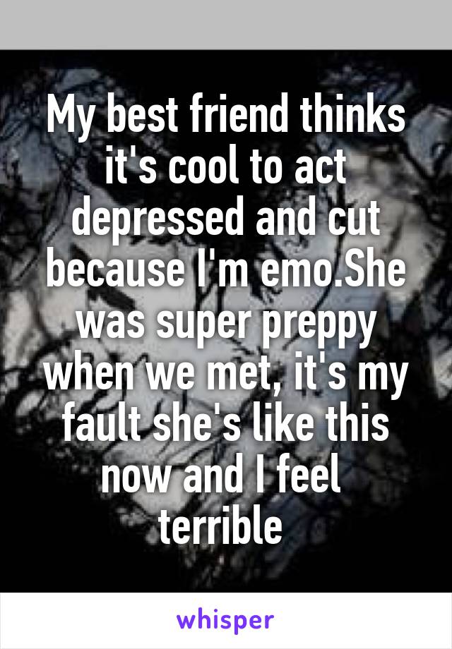 My best friend thinks it's cool to act depressed and cut because I'm emo.She was super preppy when we met, it's my fault she's like this now and I feel 
terrible 