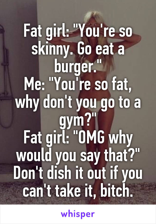 Fat girl: "You're so skinny. Go eat a burger."
Me: "You're so fat, why don't you go to a gym?"
Fat girl: "OMG why would you say that?" Don't dish it out if you can't take it, bitch.