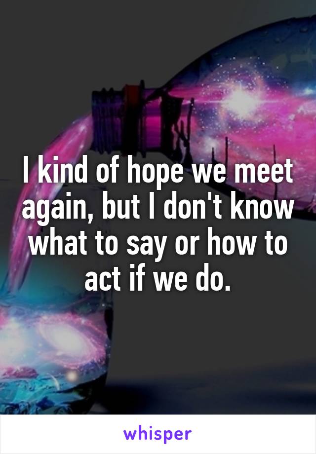 I kind of hope we meet again, but I don't know what to say or how to act if we do.