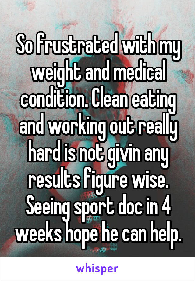 So frustrated with my weight and medical condition. Clean eating and working out really hard is not givin any results figure wise. Seeing sport doc in 4 weeks hope he can help.